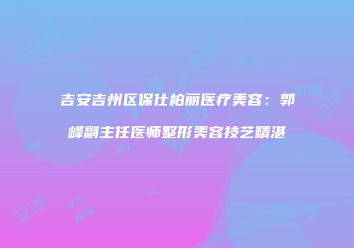吉安吉州区保仕柏丽医疗美容：郭峰副主任医师整形美容技艺精湛