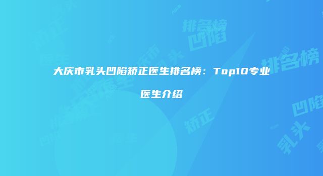 大庆市乳头凹陷矫正医生排名榜：Top10专业医生介绍
