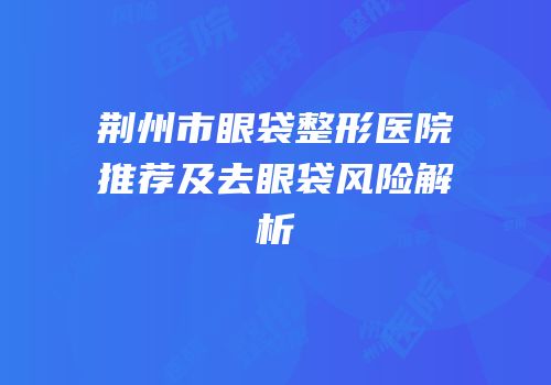 荆州市眼袋整形医院推荐及去眼袋风险解析