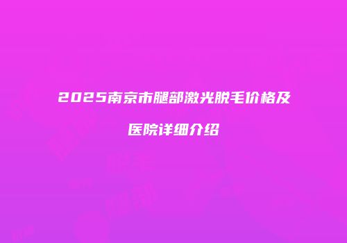2025南京市腿部激光脱毛价格及医院详细介绍