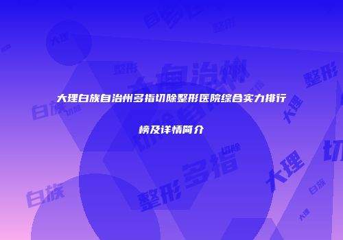 大理白族自治州多指切除整形医院综合实力排行榜及详情简介