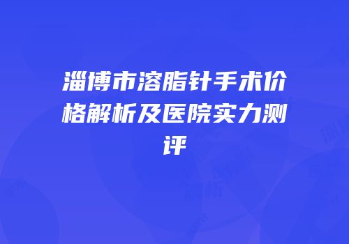 淄博市溶脂针手术价格解析及医院实力测评