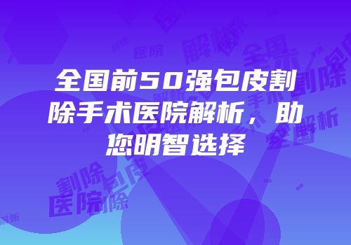 全国前50强包皮割除手术医院解析，助您明智选择