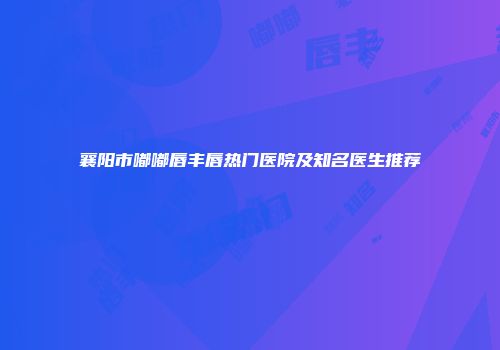 襄阳市嘟嘟唇丰唇热门医院及知名医生推荐