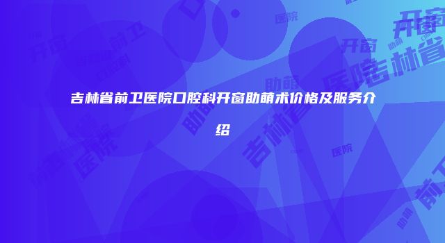 吉林省前卫医院口腔科开窗助萌术价格及服务介绍