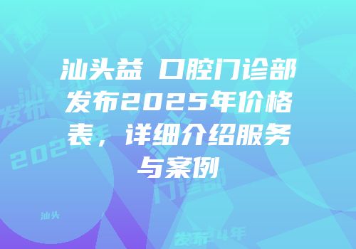 汕头益珺口腔门诊部发布2025年价格表，详细介绍服务与案例