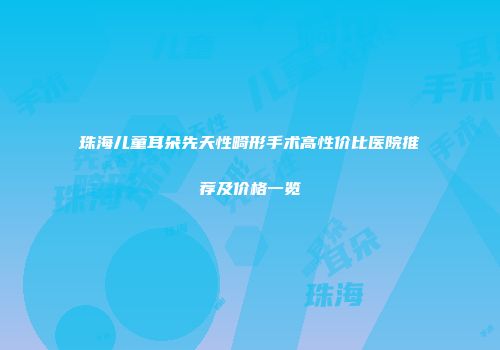 珠海儿童耳朵先天性畸形手术高性价比医院推荐及价格一览