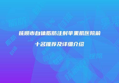 抚顺市自体脂肪注射苹果肌医院前十名推荐及详细介绍