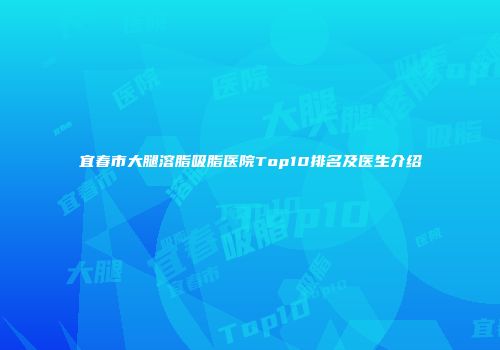 宜春市大腿溶脂吸脂医院Top10排名及医生介绍