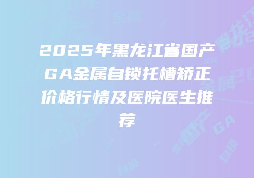 2025年黑龙江省国产GA金属自锁托槽矫正价格行情及医院医生推荐