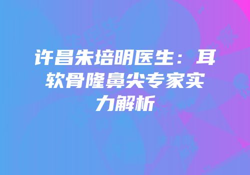 许昌朱培明医生：耳软骨隆鼻尖专家实力解析