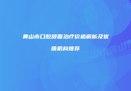 黄山市口腔颌面治疗价格解析及优质机构推荐
