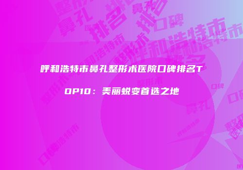 呼和浩特市鼻孔整形术医院口碑排名TOP10：美丽蜕变首选之地