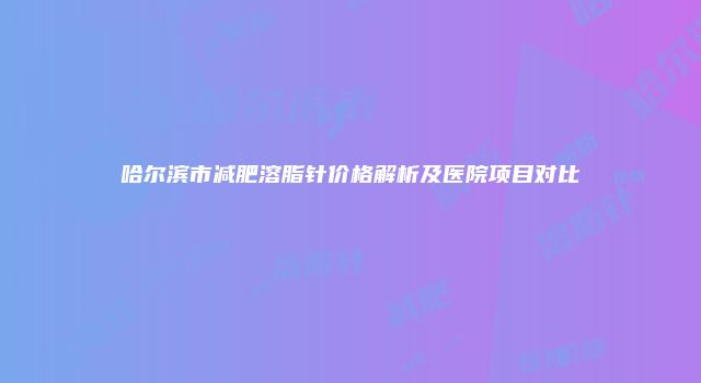 哈尔滨市减肥溶脂针价格解析及医院项目对比
