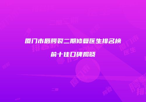 厦门市唇腭裂二期修复医生排名榜前十佳口碑揭晓