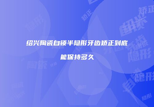 绍兴陶瓷自锁半隐形牙齿矫正到底能保持多久