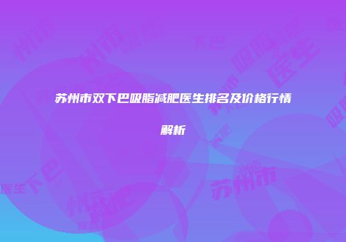 苏州市双下巴吸脂减肥医生排名及价格行情解析