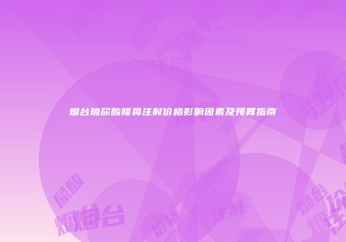 烟台玻尿酸隆鼻注射价格影响因素及预算指南