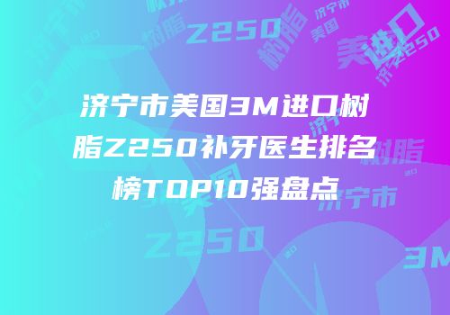 济宁市美国3M进口树脂Z250补牙医生排名榜TOP10强盘点