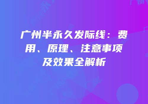 广州半永久发际线：费用、原理、注意事项及效果全解析