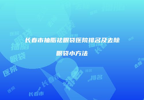 长春市抽脂祛眼袋医院排名及去除眼袋小方法