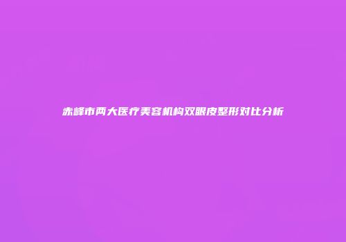 赤峰市两大医疗美容机构双眼皮整形对比分析