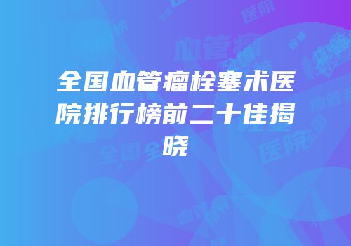 全国血管瘤栓塞术医院排行榜前二十佳揭晓