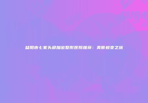 益阳市七家头部加密整形医院推荐：美丽蜕变之旅