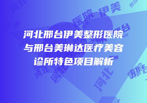 河北邢台伊美整形医院与邢台美琳达医疗美容诊所特色项目解析