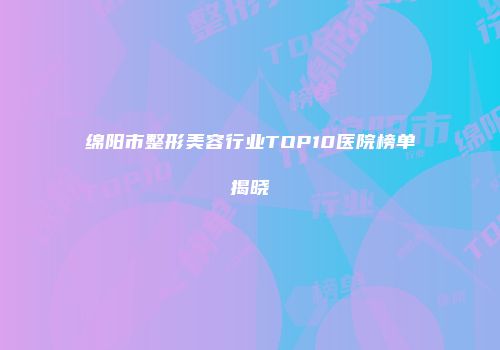 绵阳市整形美容行业TOP10医院榜单揭晓
