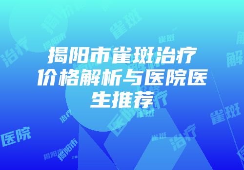 揭阳市雀斑治疗价格解析与医院医生推荐