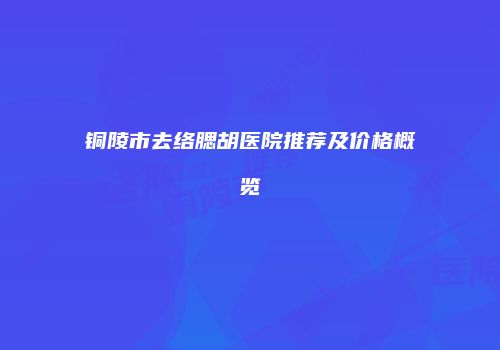 铜陵市去络腮胡医院推荐及价格概览