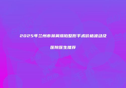 2025年兰州市鼻翼塌陷整形手术价格波动及医院医生推荐