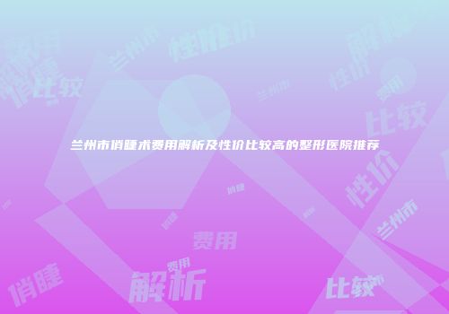 兰州市俏睫术费用解析及性价比较高的整形医院推荐