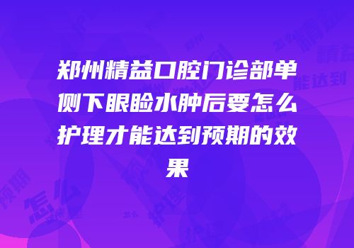 郑州精益口腔门诊部单侧下眼睑水肿后要怎么护理才能达到预期的效果