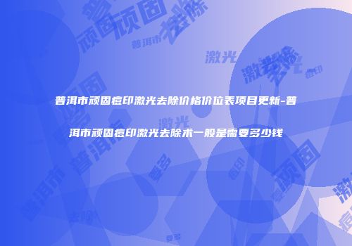 普洱市顽固痘印激光去除价格价位表项目更新-普洱市顽固痘印激光去除术一般是需要多少钱