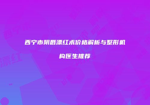 西宁市阴唇漂红术价格解析与整形机构医生推荐