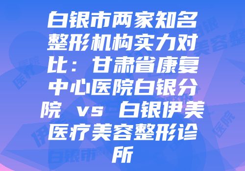 白银市两家知名整形机构实力对比：甘肃省康复中心医院白银分院 vs 白银伊美医疗美容整形诊所
