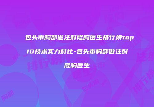 包头市胸部做注射隆胸医生排行榜top10技术实力对比-包头市胸部做注射隆胸医生