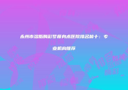 永州市溶脂酶彩梦瘦身术医院排名前十：专业机构推荐