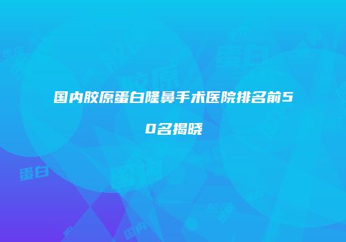 国内胶原蛋白隆鼻手术医院排名前50名揭晓