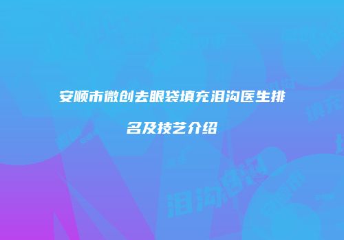 安顺市微创去眼袋填充泪沟医生排名及技艺介绍