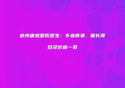 杭州唐旭整形医生：专业背景、擅长项目及价格一览