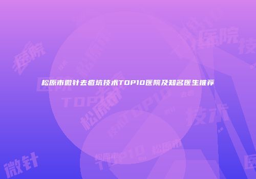 松原市微针去痘坑技术TOP10医院及知名医生推荐