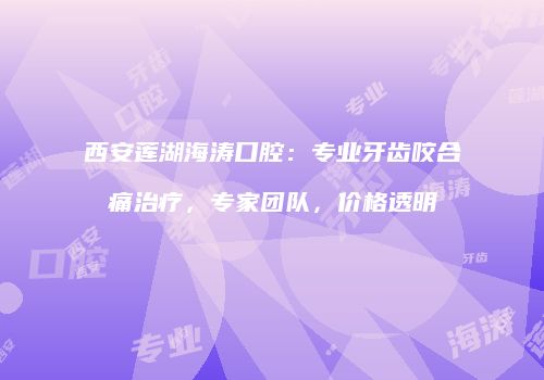 西安莲湖海涛口腔：专业牙齿咬合痛治疗，专家团队，价格透明