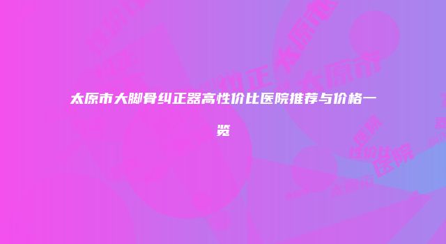 太原市大脚骨纠正器高性价比医院推荐与价格一览