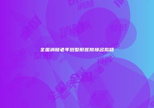 全国消除老年斑整形医院排名揭晓