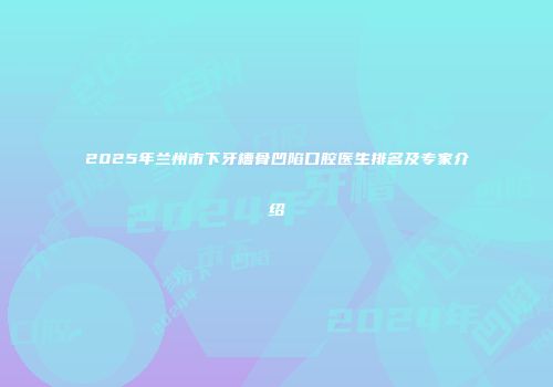 2025年兰州市下牙槽骨凹陷口腔医生排名及专家介绍