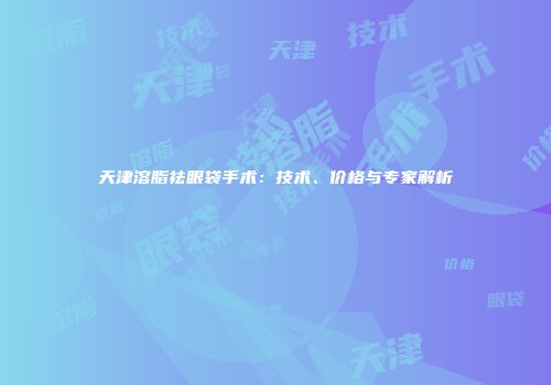 天津溶脂祛眼袋手术：技术、价格与专家解析