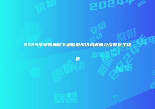 2025年安阳抽脂下眼睑整形价格解析及医院医生推荐